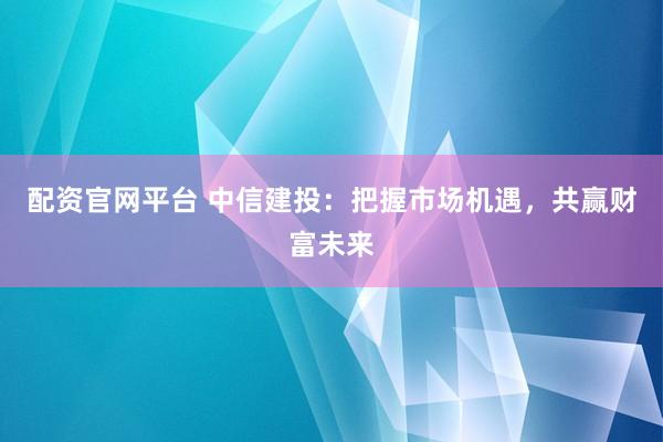 配资官网平台 中信建投：把握市场机遇，共赢财富未来