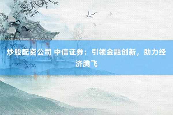 炒股配资公司 中信证券：引领金融创新，助力经济腾飞