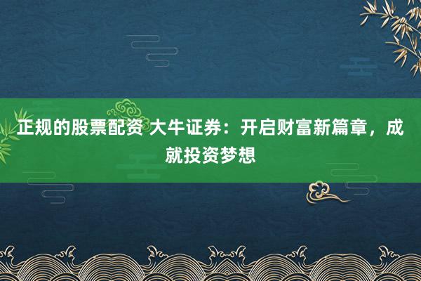 正规的股票配资 大牛证券：开启财富新篇章，成就投资梦想