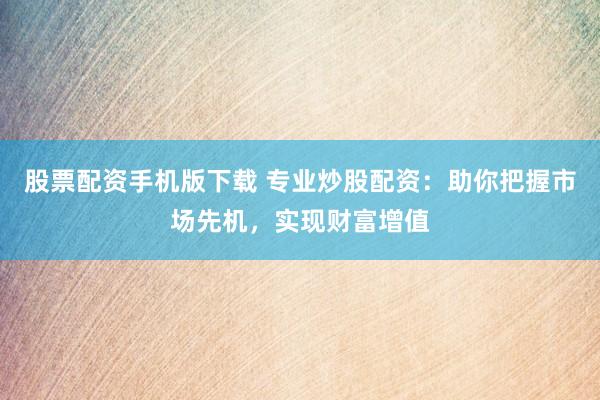 股票配资手机版下载 专业炒股配资：助你把握市场先机，实现财富增值