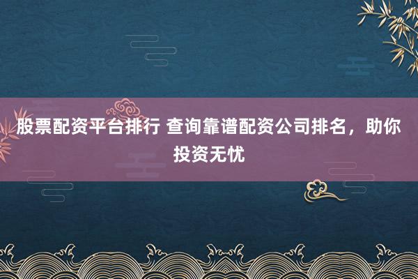 股票配资平台排行 查询靠谱配资公司排名，助你投资无忧