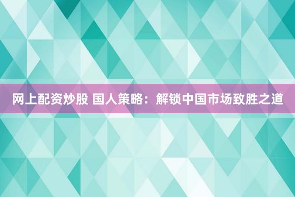 网上配资炒股 国人策略：解锁中国市场致胜之道