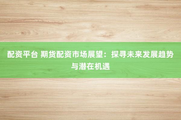 配资平台 期货配资市场展望：探寻未来发展趋势与潜在机遇