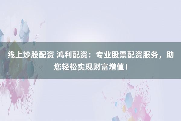 线上炒股配资 鸿利配资：专业股票配资服务，助您轻松实现财富增值！