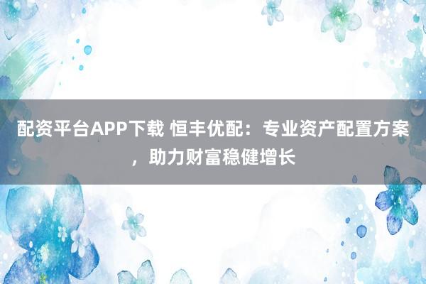 配资平台APP下载 恒丰优配：专业资产配置方案，助力财富稳健增长