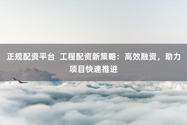 正规配资平台  工程配资新策略：高效融资，助力项目快速推进