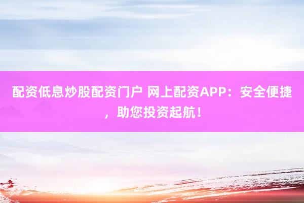 配资低息炒股配资门户 网上配资APP：安全便捷，助您投资起航！