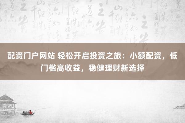 配资门户网站 轻松开启投资之旅：小额配资，低门槛高收益，稳健理财新选择