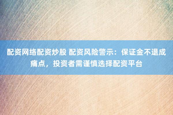 配资网络配资炒股 配资风险警示：保证金不退成痛点，投资者需谨慎选择配资平台