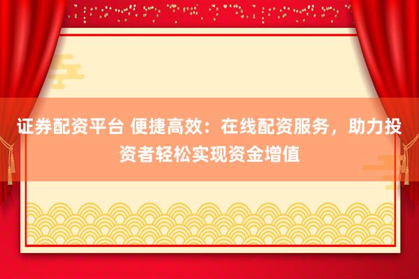 证券配资平台 便捷高效：在线配资服务，助力投资者轻松实现资金增值