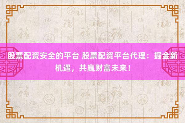 股票配资安全的平台 股票配资平台代理：掘金新机遇，共赢财富未来！