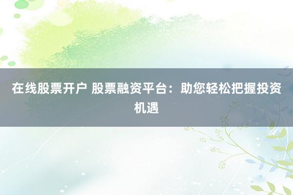 在线股票开户 股票融资平台：助您轻松把握投资机遇