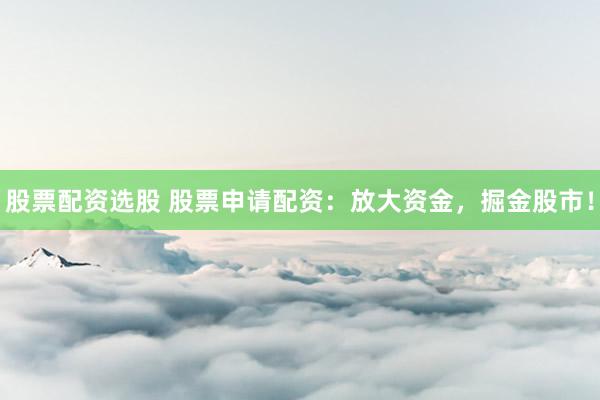 股票配资选股 股票申请配资：放大资金，掘金股市！