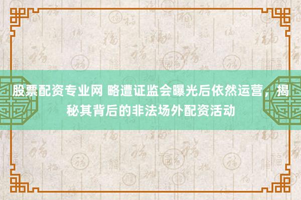 股票配资专业网 略遭证监会曝光后依然运营，揭秘其背后的非法场外配资活动