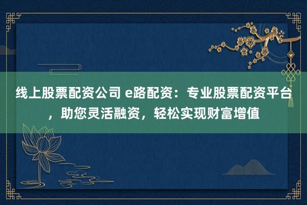 线上股票配资公司 e路配资：专业股票配资平台，助您灵活融资，轻松实现财富增值