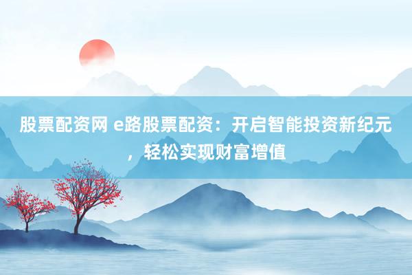 股票配资网 e路股票配资：开启智能投资新纪元，轻松实现财富增值