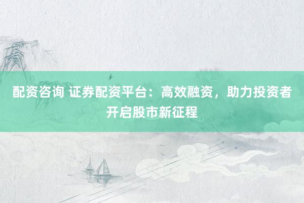 配资咨询 证券配资平台：高效融资，助力投资者开启股市新征程