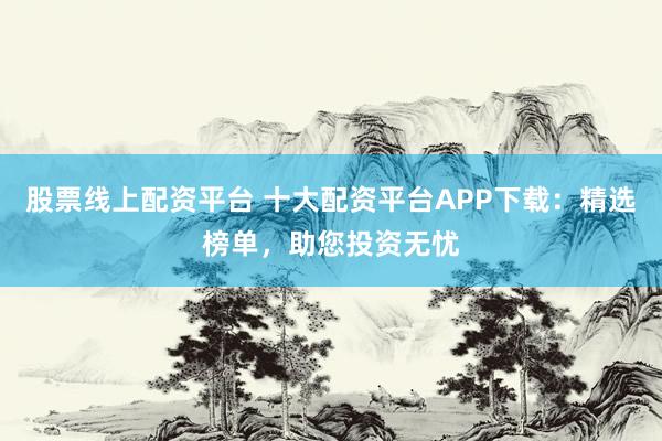 股票线上配资平台 十大配资平台APP下载：精选榜单，助您投资无忧