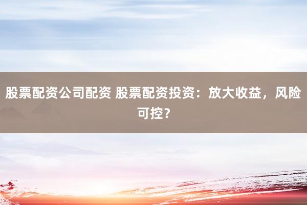 股票配资公司配资 股票配资投资：放大收益，风险可控？