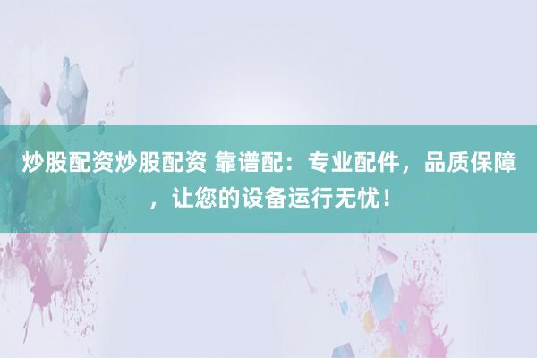 炒股配资炒股配资 靠谱配：专业配件，品质保障，让您的设备运行无忧！