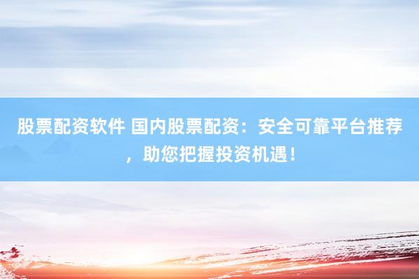 股票配资软件 国内股票配资：安全可靠平台推荐，助您把握投资机遇！