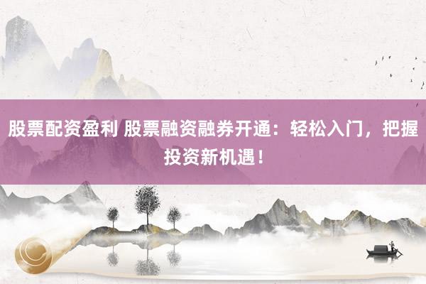 股票配资盈利 股票融资融券开通：轻松入门，把握投资新机遇！