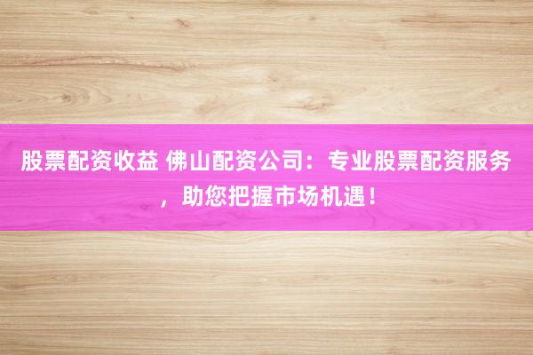 股票配资收益 佛山配资公司：专业股票配资服务，助您把握市场机遇！