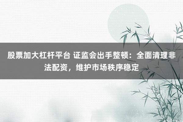 股票加大杠杆平台 证监会出手整顿：全面清理非法配资，维护市场秩序稳定