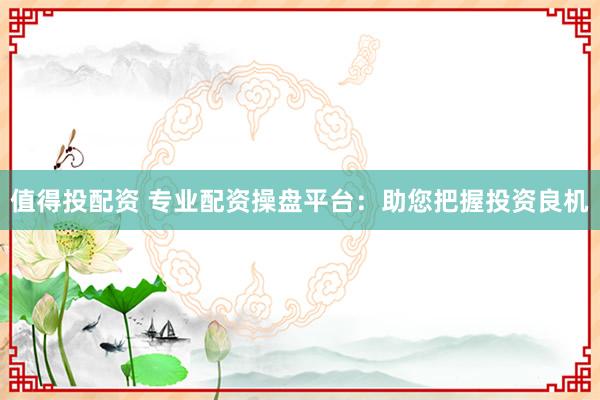 值得投配资 专业配资操盘平台：助您把握投资良机