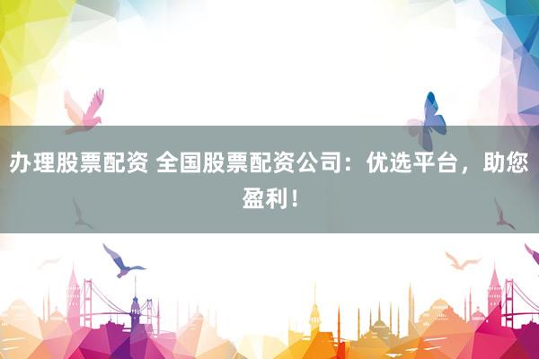 办理股票配资 全国股票配资公司：优选平台，助您盈利！