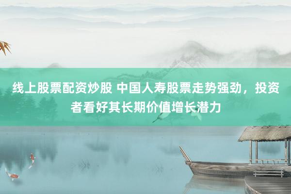 线上股票配资炒股 中国人寿股票走势强劲，投资者看好其长期价值增长潜力