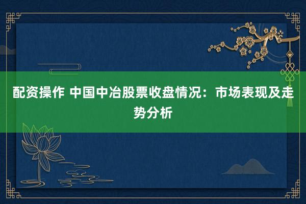 配资操作 中国中冶股票收盘情况：市场表现及走势分析