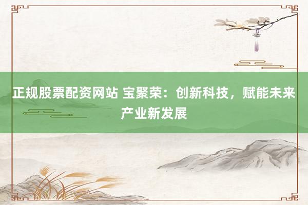 正规股票配资网站 宝聚荣：创新科技，赋能未来产业新发展