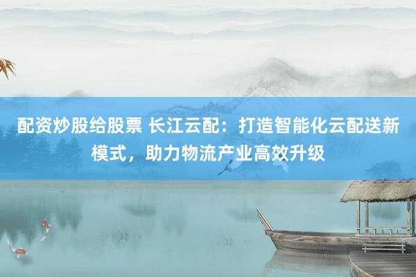 配资炒股给股票 长江云配：打造智能化云配送新模式，助力物流产业高效升级