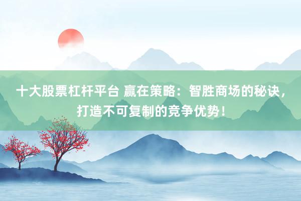 十大股票杠杆平台 赢在策略：智胜商场的秘诀，打造不可复制的竞争优势！