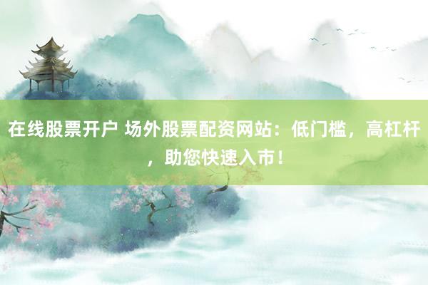 在线股票开户 场外股票配资网站：低门槛，高杠杆，助您快速入市！
