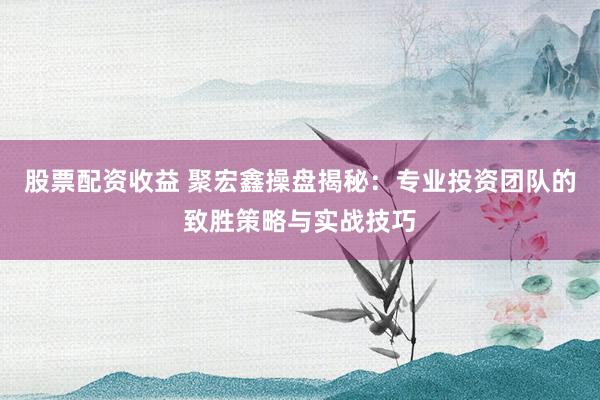 股票配资收益 聚宏鑫操盘揭秘：专业投资团队的致胜策略与实战技巧