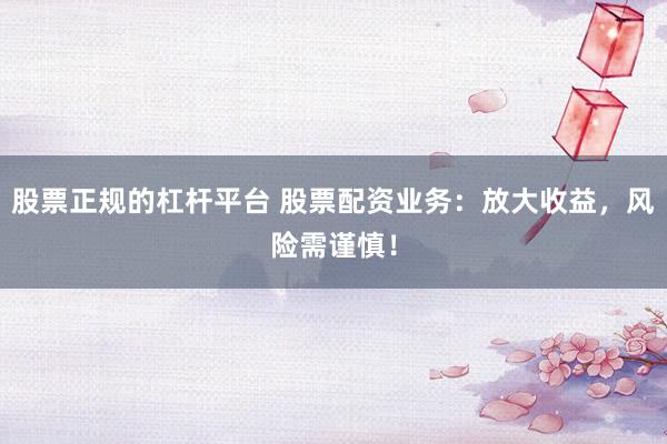 股票正规的杠杆平台 股票配资业务：放大收益，风险需谨慎！