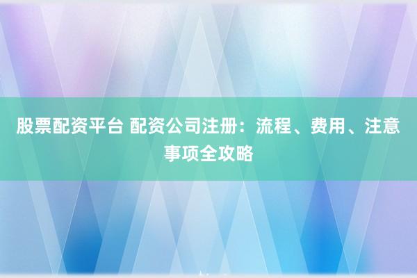 股票配资平台 配资公司注册：流程、费用、注意事项全攻略