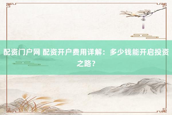 配资门户网 配资开户费用详解：多少钱能开启投资之路？