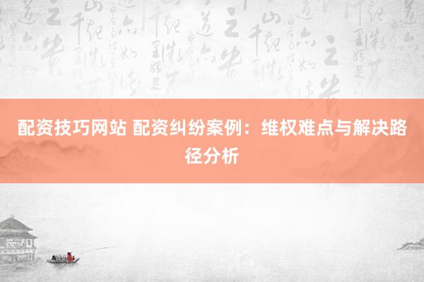 配资技巧网站 配资纠纷案例：维权难点与解决路径分析