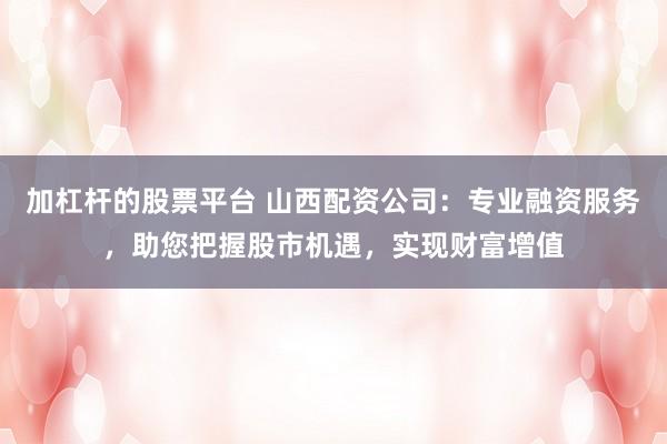 加杠杆的股票平台 山西配资公司：专业融资服务，助您把握股市机遇，实现财富增值