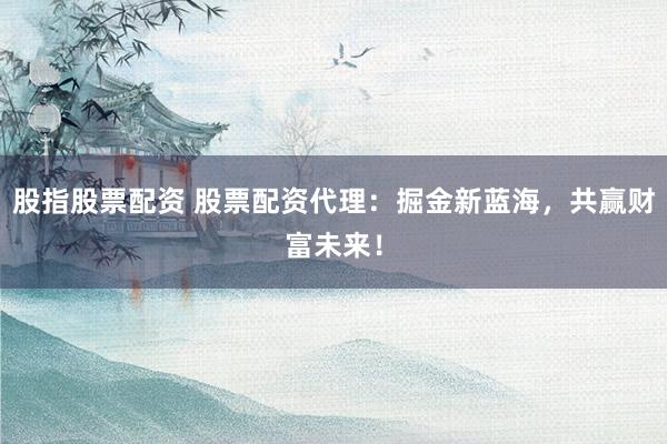 股指股票配资 股票配资代理：掘金新蓝海，共赢财富未来！