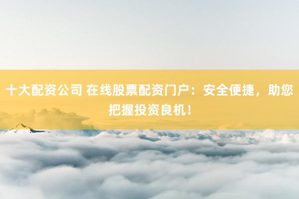 十大配资公司 在线股票配资门户：安全便捷，助您把握投资良机！