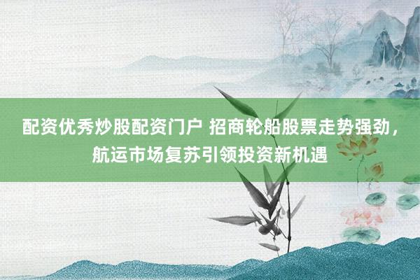 配资优秀炒股配资门户 招商轮船股票走势强劲，航运市场复苏引领投资新机遇