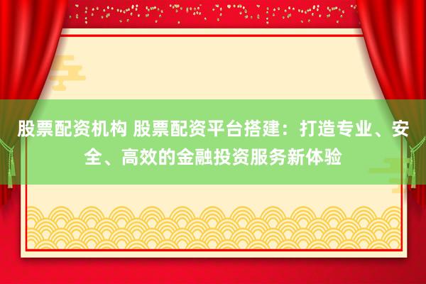 股票配资机构 股票配资平台搭建：打造专业、安全、高效的金融投资服务新体验
