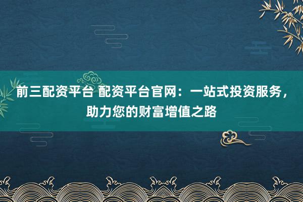 前三配资平台 配资平台官网：一站式投资服务，助力您的财富增值之路