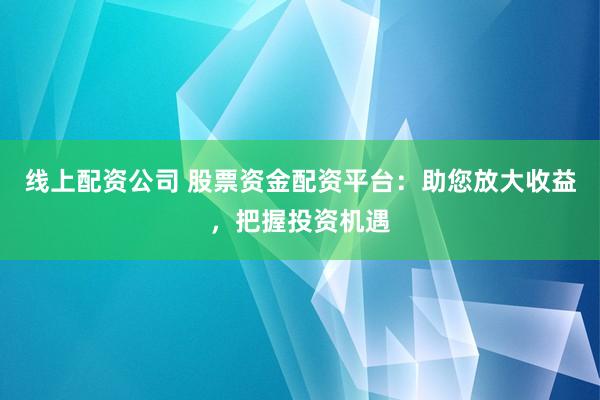线上配资公司 股票资金配资平台：助您放大收益，把握投资机遇