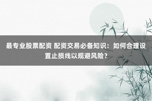 最专业股票配资 配资交易必备知识：如何合理设置止损线以规避风险？