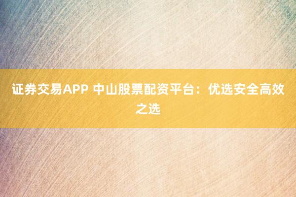 证券交易APP 中山股票配资平台：优选安全高效之选